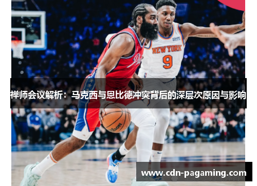 禅师会议解析:马克西与恩比德冲突背后的深层次原因与影响 禅师会议解析:马克西与恩比德冲突背后的深层次原因与影响