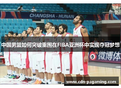 中国男篮如何突破重围在FIBA亚洲杯中实现夺冠梦想 中国男篮如何突破重围在FIBA亚洲杯中实现夺冠梦想