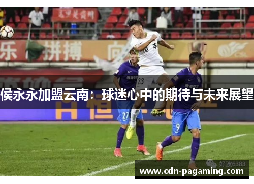 侯永永加盟云南:球迷心中的期待与未来展望 侯永永加盟云南:球迷心中的期待与未来展望