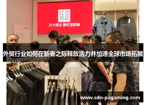 外贸行业如何在新春之际释放活力并加速全球市场拓展 外贸行业如何在新春之际释放活力并加速全球市场拓展