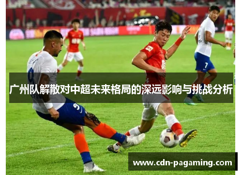 广州队解散对中超未来格局的深远影响与挑战分析 广州队解散对中超未来格局的深远影响与挑战分析