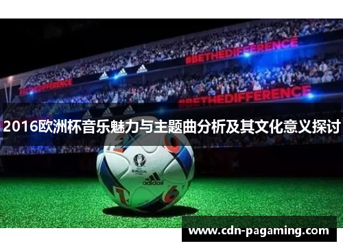 2016欧洲杯音乐魅力与主题曲分析及其文化意义探讨 2016欧洲杯音乐魅力与主题曲分析及其文化意义探讨