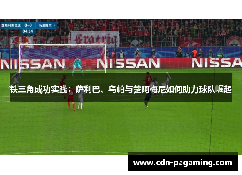 铁三角成功实践:萨利巴、乌帕与楚阿梅尼如何助力球队崛起 铁三角成功实践:萨利巴、乌帕与楚阿梅尼如何助力球队崛起