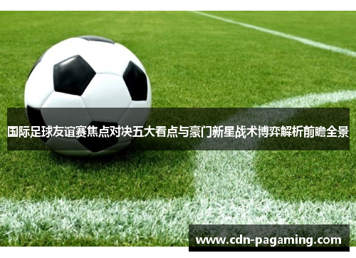 国际足球友谊赛焦点对决五大看点与豪门新星战术博弈解析前瞻全景