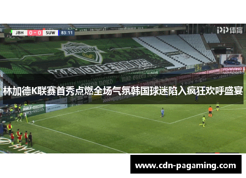 林加德K联赛首秀点燃全场气氛韩国球迷陷入疯狂欢呼盛宴