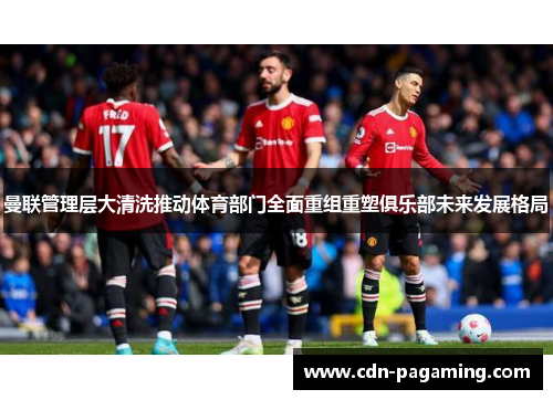 曼联管理层大清洗推动体育部门全面重组重塑俱乐部未来发展格局
