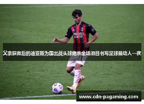 父亲获救后的迪亚斯为国出战头球绝杀全场泪目书写足球最动人一夜