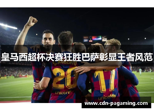 皇马西超杯决赛狂胜巴萨彰显王者风范