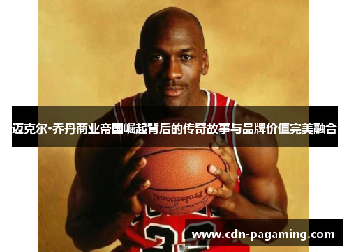 迈克尔·乔丹商业帝国崛起背后的传奇故事与品牌价值完美融合